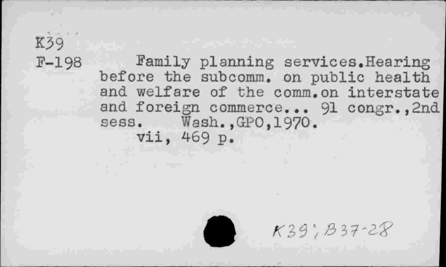 ﻿K39
F-198
Family planning services.Hearing before the subcomm, on public health and welfare of the comm.on interstate and foreign commerce... 91 congr.,2nd sess. Wash.,GPO,1970.
vii, 469 p.
